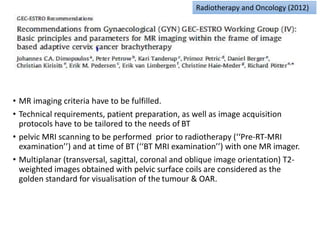 • MR imaging criteria have to be fulfilled.
• Technical requirements, patient preparation, as well as image acquisition
protocols have to be tailored to the needs of BT
• pelvic MRI scanning to be performed prior to radiotherapy (‘‘Pre-RT-MRI
examination’’) and at time of BT (‘‘BT MRI examination’’) with one MR imager.
• Multiplanar (transversal, sagittal, coronal and oblique image orientation) T2-
weighted images obtained with pelvic surface coils are considered as the
golden standard for visualisation of the tumour & OAR.
Radiotherapy and Oncology (2012)
 