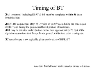 All treatment, including EBRT & BT must be completed within 56 days
from initiation.
HDR-BT commences after 45Gy with up to 2 #/week during the conclusion
of EBRT and during the parametrial boost portion of treatment.
BT may be initiated earlier(but no earlier than approximately 20 Gy), if the
physician determines that the applicator placed at this time point is adequate.
Chemotherapy is not typically given on the days of HDR-BT
Timing of BT
American Brachytherapy society cervical cancer task group
 