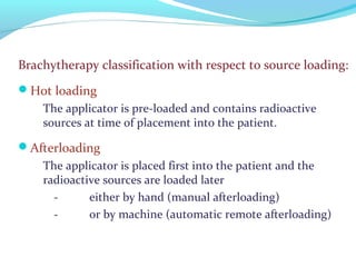 Brachytherapy classification with respect to source loading:
Hot loading
The applicator is pre-loaded and contains radioactive
sources at time of placement into the patient.
Afterloading
The applicator is placed first into the patient and the
radioactive sources are loaded later
- either by hand (manual afterloading)
- or by machine (automatic remote afterloading)
 