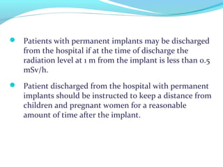  Patients with permanent implants may be discharged
from the hospital if at the time of discharge the
radiation level at 1 m from the implant is less than 0.5
mSv/h.
 Patient discharged from the hospital with permanent
implants should be instructed to keep a distance from
children and pregnant women for a reasonable
amount of time after the implant.
 