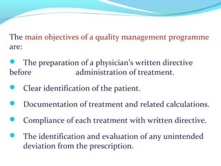 The main objectives of a quality management programme
are:
 The preparation of a physician’s written directive
before administration of treatment.
 Clear identification of the patient.
 Documentation of treatment and related calculations.
 Compliance of each treatment with written directive.
 The identification and evaluation of any unintended
deviation from the prescription.
 