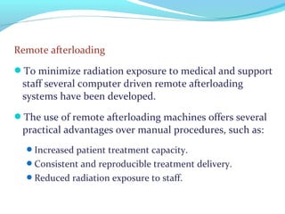 Remote afterloading
To minimize radiation exposure to medical and support
staff several computer driven remote afterloading
systems have been developed.
The use of remote afterloading machines offers several
practical advantages over manual procedures, such as:
Increased patient treatment capacity.
Consistent and reproducible treatment delivery.
Reduced radiation exposure to staff.
 