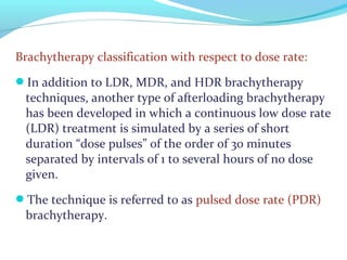 Brachytherapy classification with respect to dose rate:
In addition to LDR, MDR, and HDR brachytherapy
techniques, another type of afterloading brachytherapy
has been developed in which a continuous low dose rate
(LDR) treatment is simulated by a series of short
duration “dose pulses” of the order of 30 minutes
separated by intervals of 1 to several hours of no dose
given.
The technique is referred to as pulsed dose rate (PDR)
brachytherapy.
 