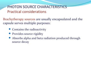 PHOTON SOURCE CHARACTERISTICS
Practical considerations
Brachytherapy sources are usually encapsulated and the
capsule serves multiple purposes:
 Contains the radioactivity
 Provides source rigidity
 Absorbs alpha and beta radiation produced through
source decay
 
