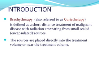 INTRODUCTION
 Brachytherapy (also referred to as Curietherapy)
is defined as a short-distance treatment of malignant
disease with radiation emanating from small sealed
(encapsulated) sources.
 The sources are placed directly into the treatment
volume or near the treatment volume.
 