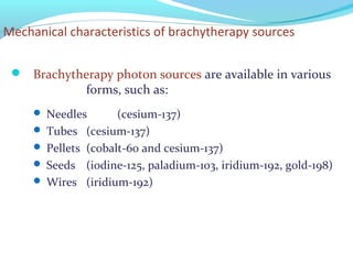Mechanical characteristics of brachytherapy sources
 Brachytherapy photon sources are available in various
forms, such as:
 Needles (cesium-137)
 Tubes (cesium-137)
 Pellets (cobalt-60 and cesium-137)
 Seeds (iodine-125, paladium-103, iridium-192, gold-198)
 Wires (iridium-192)
 