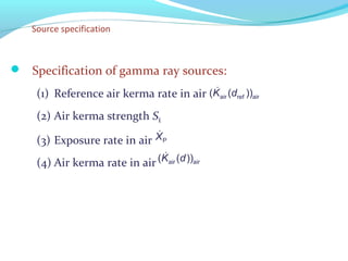 Source specification
 Specification of gamma ray sources:
(1) Reference air kerma rate in air
(2) Air kerma strength SK
(3) Exposure rate in air
(4) Air kerma rate in air
&
air airref( ( ))K d
&
PX
&
air air( ( ))K d
 