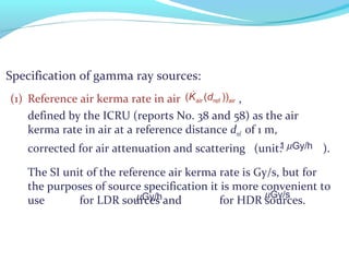 Specification of gamma ray sources:
(1) Reference air kerma rate in air ,
defined by the ICRU (reports No. 38 and 58) as the air
kerma rate in air at a reference distance dref of 1 m,
corrected for air attenuation and scattering (unit: ).
The SI unit of the reference air kerma rate is Gy/s, but for
the purposes of source specification it is more convenient to
use for LDR sources and for HDR sources.
&
air airref( ( ))K d
1 µGy/h
µGy/h µGy/s
 