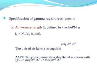  Specification of gamma ray sources (cont.):
(2) Air kerma strength SK, defined by the AAPM as
The unit of air kerma strength is .
AAPM TG 43 recommends a shorthand notation with
U
= ×& 2
K air airref ref( ( ))S K d d
µ= × × = × ×2 -1 2 -1
1 U 1 Gy m h 1 cGy cm h
µ × ×2 -1
Gy m h
 
