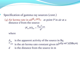  Specification of gamma ray sources (cont.)
(4) Air kerma rate in air at point P in air at a
distance d from the source:
where
Aapp is the apparent activity of the source in Bq
is the air kerma rate constant given in
d is the distance from the source in m
&
air air( ( ))K d
app AKR
air air 2
( ( ))
A
K d
d
Γ
=&
µ × ×2
( Gy m )/ Bq h)(GΓAKR
 