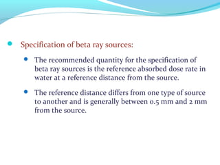  Specification of beta ray sources:
 The recommended quantity for the specification of
beta ray sources is the reference absorbed dose rate in
water at a reference distance from the source.
 The reference distance differs from one type of source
to another and is generally between 0.5 mm and 2 mm
from the source.
 