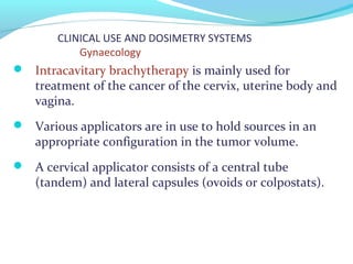 CLINICAL USE AND DOSIMETRY SYSTEMS
Gynaecology
 Intracavitary brachytherapy is mainly used for
treatment of the cancer of the cervix, uterine body and
vagina.
 Various applicators are in use to hold sources in an
appropriate configuration in the tumor volume.
 A cervical applicator consists of a central tube
(tandem) and lateral capsules (ovoids or colpostats).
 