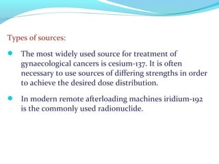 Types of sources:
 The most widely used source for treatment of
gynaecological cancers is cesium-137. It is often
necessary to use sources of differing strengths in order
to achieve the desired dose distribution.
 In modern remote afterloading machines iridium-192
is the commonly used radionuclide.
 