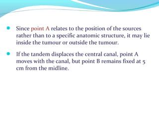  Since point A relates to the position of the sources
rather than to a specific anatomic structure, it may lie
inside the tumour or outside the tumour.
 If the tandem displaces the central canal, point A
moves with the canal, but point B remains fixed at 5
cm from the midline.
 