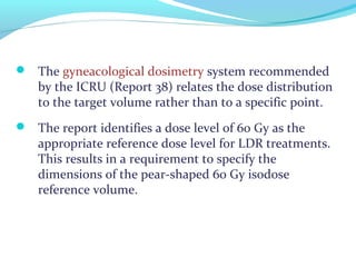  The gyneacological dosimetry system recommended
by the ICRU (Report 38) relates the dose distribution
to the target volume rather than to a specific point.
 The report identifies a dose level of 60 Gy as the
appropriate reference dose level for LDR treatments.
This results in a requirement to specify the
dimensions of the pear-shaped 60 Gy isodose
reference volume.
 