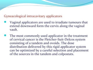 Gyneacological intracavitary applicators
 Vaginal applicators are used to irradiate tumours that
extend downward form the cervix along the vaginal
vault.
 The most commonly used applicator in the treatment
of cervical cancer is the Fletcher-Suit-Delcos system
consisting of a tandem and ovoids. The dose
distribution delivered by this rigid applicator system
can be optimized by a careful selection and placement
of the sources in the tandem and colpostats.
 