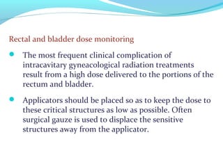 Rectal and bladder dose monitoring
 The most frequent clinical complication of
intracavitary gyneacological radiation treatments
result from a high dose delivered to the portions of the
rectum and bladder.
 Applicators should be placed so as to keep the dose to
these critical structures as low as possible. Often
surgical gauze is used to displace the sensitive
structures away from the applicator.
 