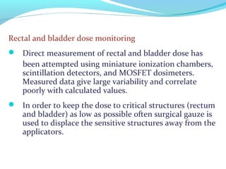 Rectal and bladder dose monitoring
 Direct measurement of rectal and bladder dose has
been attempted using miniature ionization chambers,
scintillation detectors, and MOSFET dosimeters.
Measured data give large variability and correlate
poorly with calculated values.
 In order to keep the dose to critical structures (rectum
and bladder) as low as possible often surgical gauze is
used to displace the sensitive structures away from the
applicators.
 