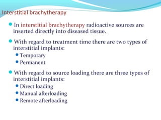 Interstitial brachytherapy
In interstitial brachytherapy radioactive sources are
inserted directly into diseased tissue.
With regard to treatment time there are two types of
interstitial implants:
Temporary
Permanent
With regard to source loading there are three types of
interstitial implants:
Direct loading
Manual afterloading
Remote afterloading
 