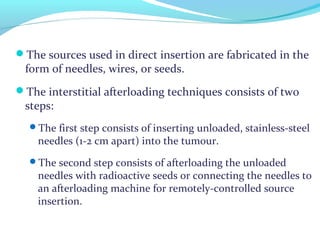 The sources used in direct insertion are fabricated in the
form of needles, wires, or seeds.
The interstitial afterloading techniques consists of two
steps:
The first step consists of inserting unloaded, stainless-steel
needles (1-2 cm apart) into the tumour.
The second step consists of afterloading the unloaded
needles with radioactive seeds or connecting the needles to
an afterloading machine for remotely-controlled source
insertion.
 