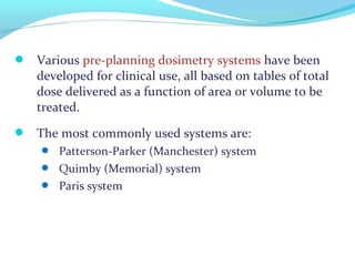  Various pre-planning dosimetry systems have been
developed for clinical use, all based on tables of total
dose delivered as a function of area or volume to be
treated.
 The most commonly used systems are:
 Patterson-Parker (Manchester) system
 Quimby (Memorial) system
 Paris system
 