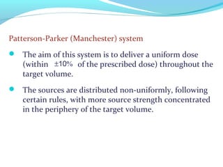 Patterson-Parker (Manchester) system
 The aim of this system is to deliver a uniform dose
(within of the prescribed dose) throughout the
target volume.
 The sources are distributed non-uniformly, following
certain rules, with more source strength concentrated
in the periphery of the target volume.
±10%
 