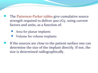  The Patterson-Parker tables give cumulative source
strength required to deliver 900 cGy, using current
factors and units, as a function of:
 Area for planar implants
 Volume for volume implants
 If the sources are close to the patient surface one can
determine the size of the implant directly. If not, the
size is determined radiographically.
 
