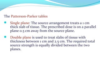 The Patterson-Parker tables
 Single plane: The source arrangement treats a 1 cm
thick slab of tissue. The prescribed dose is on a parallel
plane 0.5 cm away from the source plane.
 Double plane is used to treat slabs of tissue with
thickness between 1 cm and 2.5 cm. The required total
source strength is equally divided between the two
planes.
 