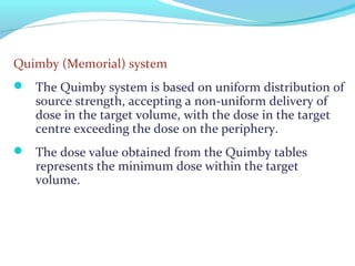 Quimby (Memorial) system
 The Quimby system is based on uniform distribution of
source strength, accepting a non-uniform delivery of
dose in the target volume, with the dose in the target
centre exceeding the dose on the periphery.
 The dose value obtained from the Quimby tables
represents the minimum dose within the target
volume.
 