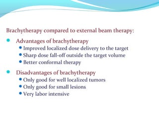 Brachytherapy compared to external beam therapy:
 Advantages of brachytherapy
Improved localized dose delivery to the target
Sharp dose fall-off outside the target volume
Better conformal therapy
 Disadvantages of brachytherapy
Only good for well localized tumors
Only good for small lesions
Very labor intensive
 