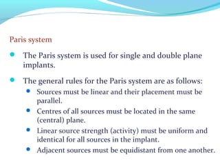 Paris system
 The Paris system is used for single and double plane
implants.
 The general rules for the Paris system are as follows:
 Sources must be linear and their placement must be
parallel.
 Centres of all sources must be located in the same
(central) plane.
 Linear source strength (activity) must be uniform and
identical for all sources in the implant.
 Adjacent sources must be equidistant from one another.
 