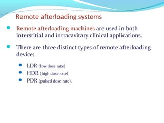Remote afterloading systems
 Remote afterloading machines are used in both
interstitial and intracavitary clinical applications.
 There are three distinct types of remote afterloading
device:
 LDR (low dose rate)
 HDR (high dose rate)
 PDR (pulsed dose rate).
 