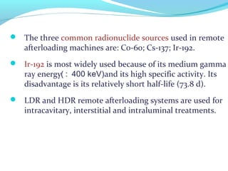  The three common radionuclide sources used in remote
afterloading machines are: Co-60; Cs-137; Ir-192.
 Ir-192 is most widely used because of its medium gamma
ray energy and its high specific activity. Its
disadvantage is its relatively short half-life (73.8 d).
 LDR and HDR remote afterloading systems are used for
intracavitary, interstitial and intraluminal treatments.
:( 400 keV)
 