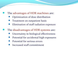  The advantages of HDR machines are:
 Optimization of dose distribution
 Treatment on outpatient basis
 Elimination of staff radiation exposure
 The disadvantages of HDR systems are:
 Uncertainty in biological effectiveness
 Potential for accidental high exposures
 Potential for serious errors
 Increased staff commitment
 