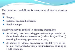 The common modalities for treatment of prostate cancer
are:
 Surgery
 External beam radiotherapy
 Brachytherapy
Brachytherapy is applied in prostate treatment:
 As primary treatment using permanent implantation of
short lived radionuclide sources (such as I-125 or Pd-103)
emitting low energy photons .
 As a boost to external beam treatments delivered in the
form of fractionated or single session treatment using an
HDR machine.
(: 30 keV)
 