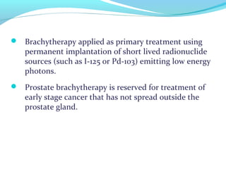  Brachytherapy applied as primary treatment using
permanent implantation of short lived radionuclide
sources (such as I-125 or Pd-103) emitting low energy
photons.
 Prostate brachytherapy is reserved for treatment of
early stage cancer that has not spread outside the
prostate gland.
 