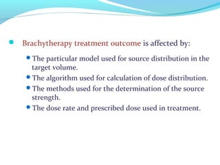  Brachytherapy treatment outcome is affected by:
The particular model used for source distribution in the
target volume.
The algorithm used for calculation of dose distribution.
The methods used for the determination of the source
strength.
The dose rate and prescribed dose used in treatment.
 
