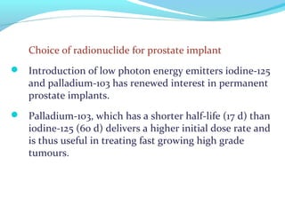 Choice of radionuclide for prostate implant
 Introduction of low photon energy emitters iodine-125
and palladium-103 has renewed interest in permanent
prostate implants.
 Palladium-103, which has a shorter half-life (17 d) than
iodine-125 (60 d) delivers a higher initial dose rate and
is thus useful in treating fast growing high grade
tumours.
 