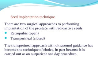 Seed implantation technique
There are two surgical approaches to performing
implantation of the prostate with radioactive seeds:
 Retropubic (open)
 Transperineal (closed)
The transperineal approach with ultrasound guidance has
become the technique of choice, in part because it is
carried out as an outpatient one day procedure.
 
