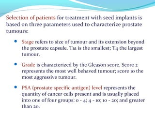 Selection of patients for treatment with seed implants is
based on three parameters used to characterize prostate
tumours:
 Stage refers to size of tumour and its extension beyond
the prostate capsule. T1a is the smallest; T4 the largest
tumour.
 Grade is characterized by the Gleason score. Score 2
represents the most well behaved tumour; score 10 the
most aggressive tumour.
 PSA (prostate specific antigen) level represents the
quantity of cancer cells present and is usually placed
into one of four groups: 0 - 4; 4 - 10; 10 - 20; and greater
than 20.
 