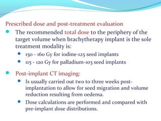 Prescribed dose and post-treatment evaluation
 The recommended total dose to the periphery of the
target volume when brachytherapy implant is the sole
treatment modality is:
 150 - 160 Gy for iodine-125 seed implants
 115 - 120 Gy for palladium-103 seed implants
 Post-implant CT imaging:
 Is usually carried out two to three weeks post-
implantation to allow for seed migration and volume
reduction resulting from oedema.
 Dose calculations are performed and compared with
pre-implant dose distributions.
 