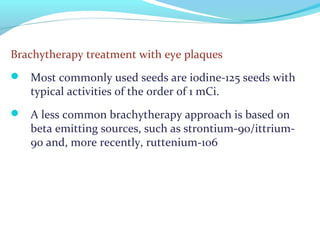 Brachytherapy treatment with eye plaques
 Most commonly used seeds are iodine-125 seeds with
typical activities of the order of 1 mCi.
 A less common brachytherapy approach is based on
beta emitting sources, such as strontium-90/ittrium-
90 and, more recently, ruttenium-106
 
