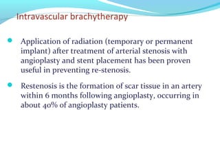 Intravascular brachytherapy
 Application of radiation (temporary or permanent
implant) after treatment of arterial stenosis with
angioplasty and stent placement has been proven
useful in preventing re-stenosis.
 Restenosis is the formation of scar tissue in an artery
within 6 months following angioplasty, occurring in
about 40% of angioplasty patients.
 