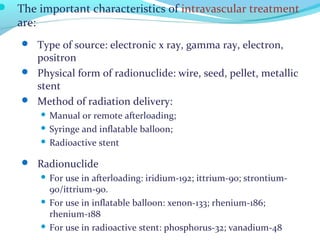  The important characteristics of intravascular treatment
are:
 Type of source: electronic x ray, gamma ray, electron,
positron
 Physical form of radionuclide: wire, seed, pellet, metallic
stent
 Method of radiation delivery:
 Manual or remote afterloading;
 Syringe and inflatable balloon;
 Radioactive stent
 Radionuclide
 For use in afterloading: iridium-192; ittrium-90; strontium-
90/ittrium-90.
 For use in inflatable balloon: xenon-133; rhenium-186;
rhenium-188
 For use in radioactive stent: phosphorus-32; vanadium-48
 