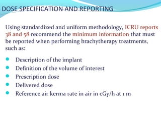 DOSE SPECIFICATION AND REPORTING
Using standardized and uniform methodology, ICRU reports
38 and 58 recommend the minimum information that must
be reported when performing brachytherapy treatments,
such as:
 Description of the implant
 Definition of the volume of interest
 Prescription dose
 Delivered dose
 Reference air kerma rate in air in cGy/h at 1 m
 