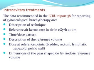 Intracavitary treatments
The data recommended in the ICRU report 38 for reporting
of gynaecological brachytherapy are:
 Description of technique
 Reference air kerma rate in air in cGy/h at 1 m
 Time/dose pattern
 Description of the reference volume
 Dose at reference points (bladder, rectum, lymphatic
trapezoid, pelvic wall)
 Dimensions of the pear shaped 60 Gy isodose reference
volume
 