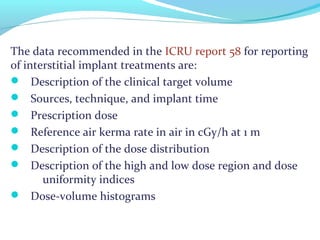 The data recommended in the ICRU report 58 for reporting
of interstitial implant treatments are:
 Description of the clinical target volume
 Sources, technique, and implant time
 Prescription dose
 Reference air kerma rate in air in cGy/h at 1 m
 Description of the dose distribution
 Description of the high and low dose region and dose
uniformity indices
 Dose-volume histograms
 