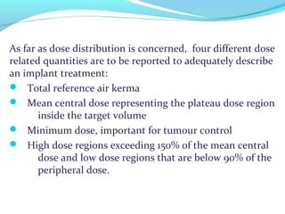 As far as dose distribution is concerned, four different dose
related quantities are to be reported to adequately describe
an implant treatment:
 Total reference air kerma
 Mean central dose representing the plateau dose region
inside the target volume
 Minimum dose, important for tumour control
 High dose regions exceeding 150% of the mean central
dose and low dose regions that are below 90% of the
peripheral dose.
 