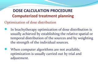 DOSE CALCULATION PROCEDURE
Computerized treatment planning
Optimization of dose distribution
 In brachytherapy optimization of dose distribution is
usually achieved by establishing the relative spatial or
temporal distribution of the sources and by weighting
the strength of the individual sources.
 When computer algorithms are not available,
optimization is usually carried out by trial and
adjustment.
 