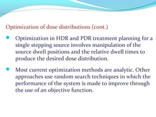 Optimization of dose distributions (cont.)
 Optimization in HDR and PDR treatment planning for a
single stepping source involves manipulation of the
source dwell positions and the relative dwell times to
produce the desired dose distribution.
 Most current optimization methods are analytic. Other
approaches use random search techniques in which the
performance of the system is made to improve through
the use of an objective function.
 